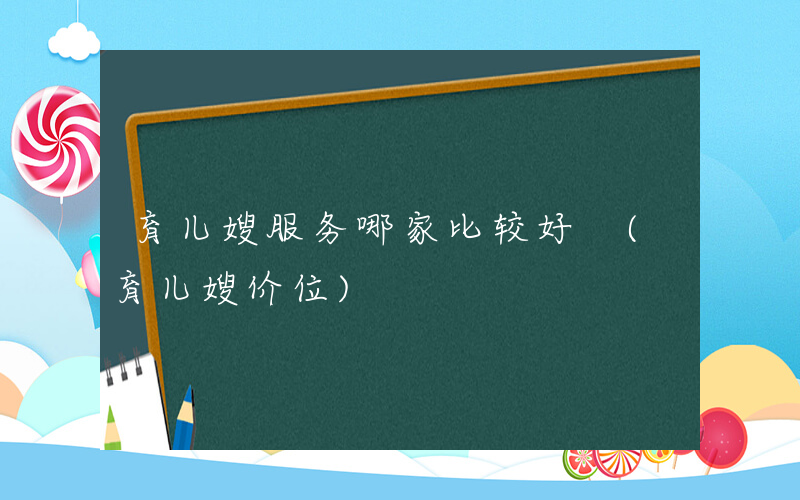 育儿嫂服务哪家比较好 (育儿嫂价位)